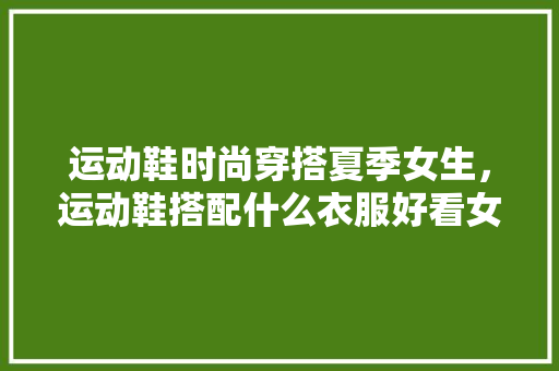 运动鞋时尚穿搭夏季女生，运动鞋搭配什么衣服好看女夏天。 运动鞋时尚穿搭夏季女生，运动鞋搭配什么衣服好看女夏天。 时尚穿搭