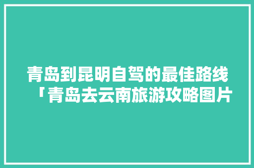 青岛到昆明自驾的最佳路线「青岛去云南旅游攻略图片大全」 青岛到昆明自驾的最佳路线「青岛去云南旅游攻略图片大全」 手机电脑