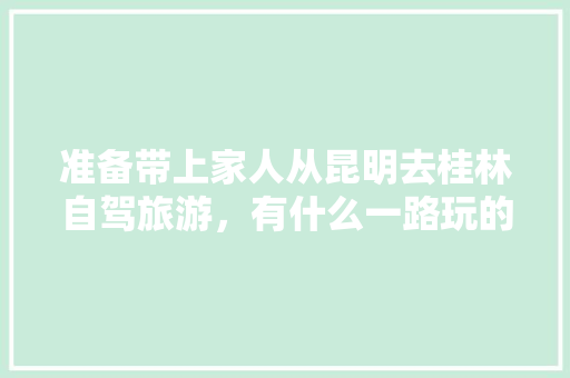 准备带上家人从昆明去桂林自驾旅游，有什么一路玩的线路推荐吗「云南桂林旅游攻略必去景点」 准备带上家人从昆明去桂林自驾旅游，有什么一路玩的线路推荐吗「云南桂林旅游攻略必去景点」 手机电脑