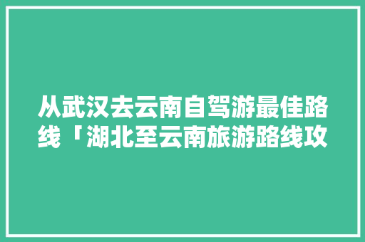 从武汉去云南自驾游最佳路线「湖北至云南旅游路线攻略图」 从武汉去云南自驾游最佳路线「湖北至云南旅游路线攻略图」 教育法律