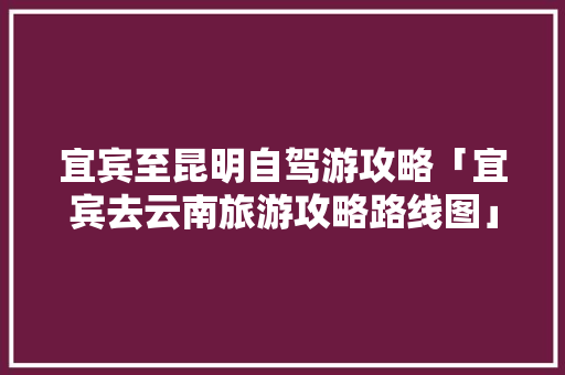 宜宾至昆明自驾游攻略「宜宾去云南旅游攻略路线图」 宜宾至昆明自驾游攻略「宜宾去云南旅游攻略路线图」 健康母婴