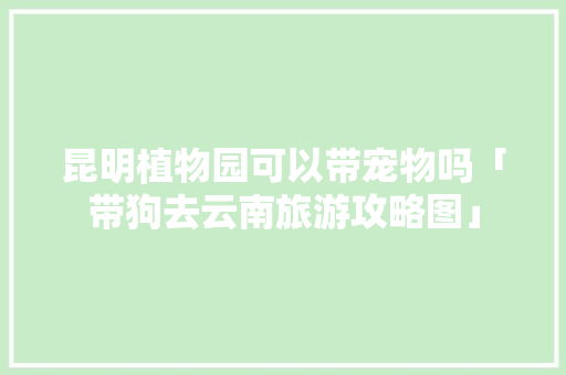 昆明植物园可以带宠物吗「带狗去云南旅游攻略图」 昆明植物园可以带宠物吗「带狗去云南旅游攻略图」 手机电脑