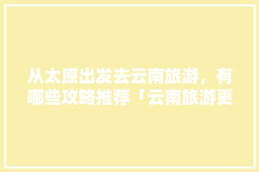 从太原出发去云南旅游，有哪些攻略推荐「云南旅游更佳攻略大全图片高清」 从太原出发去云南旅游，有哪些攻略推荐「云南旅游更佳攻略大全图片高清」 美食菜谱