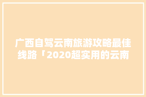 广西自驾云南旅游攻略最佳线路「2020超实用的云南旅游攻略」 广西自驾云南旅游攻略最佳线路「2020超实用的云南旅游攻略」 手机电脑