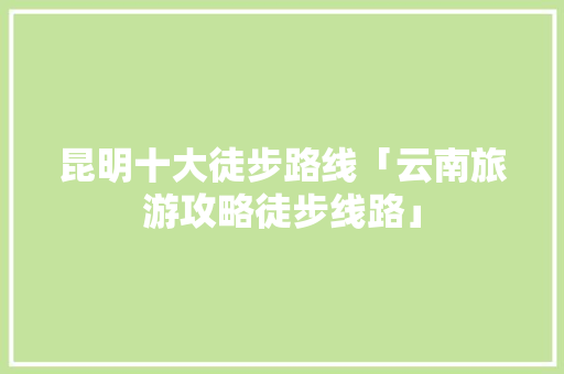 昆明十大徒步路线「云南旅游攻略徒步线路」 昆明十大徒步路线「云南旅游攻略徒步线路」 汽车常识