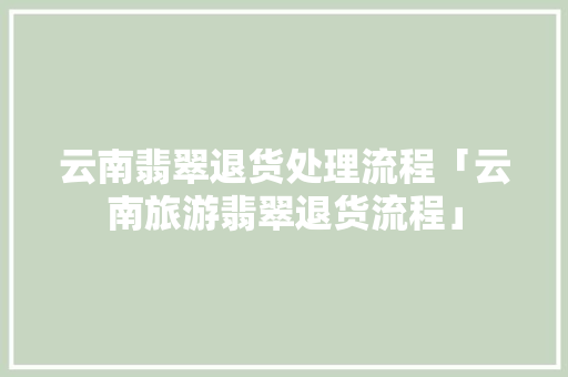 云南翡翠退货处理流程「云南旅游翡翠退货流程」 云南翡翠退货处理流程「云南旅游翡翠退货流程」 美食菜谱