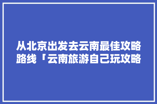 从北京出发去云南最佳攻略路线「云南旅游自己玩攻略大全」 从北京出发去云南最佳攻略路线「云南旅游自己玩攻略大全」 健康母婴