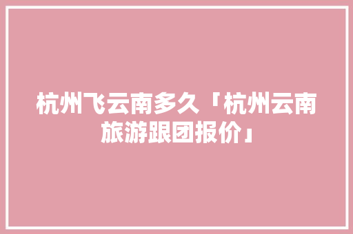 杭州飞云南多久「杭州云南旅游跟团报价」 杭州飞云南多久「杭州云南旅游跟团报价」 手机电脑