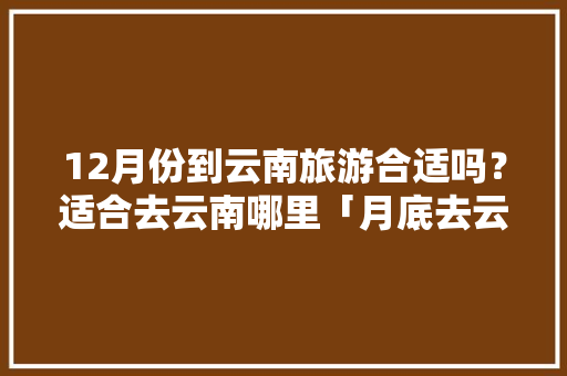 12月份到云南旅游合适吗？适合去云南哪里「月底去云南旅游攻略图片大全」 12月份到云南旅游合适吗？适合去云南哪里「月底去云南旅游攻略图片大全」 旅游攻略