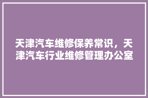 天津汽车维修保养常识，天津汽车行业维修管理办公室。 天津汽车维修保养常识，天津汽车行业维修管理办公室。 汽车常识