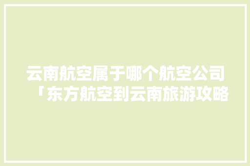 云南航空属于哪个航空公司「东方航空到云南旅游攻略路线」 云南航空属于哪个航空公司「东方航空到云南旅游攻略路线」 健康母婴