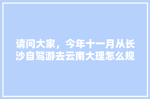 请问大家，今年十一月从长沙自驾游去云南大理怎么规划线路？路上有些什么景点「长沙云南自驾游最佳路线」 请问大家，今年十一月从长沙自驾游去云南大理怎么规划线路？路上有些什么景点「长沙云南自驾游最佳路线」 汽车常识