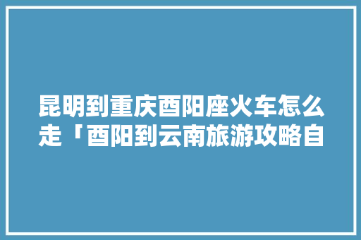 昆明到重庆酉阳座火车怎么走「酉阳到云南旅游攻略自驾路线」 昆明到重庆酉阳座火车怎么走「酉阳到云南旅游攻略自驾路线」 汽车常识