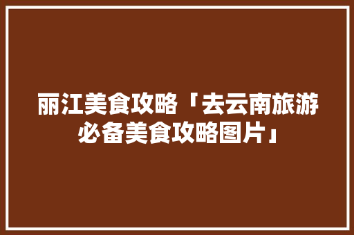 丽江美食攻略「去云南旅游必备美食攻略图片」 丽江美食攻略「去云南旅游必备美食攻略图片」 旅游攻略