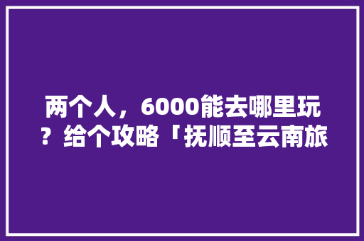 两个人，6000能去哪里玩？给个攻略「抚顺至云南旅游攻略路线」 两个人，6000能去哪里玩？给个攻略「抚顺至云南旅游攻略路线」 旅游攻略