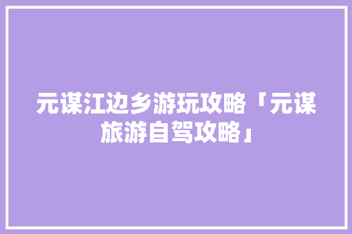 元谋江边乡游玩攻略「元谋旅游自驾攻略」 元谋江边乡游玩攻略「元谋旅游自驾攻略」 汽车常识