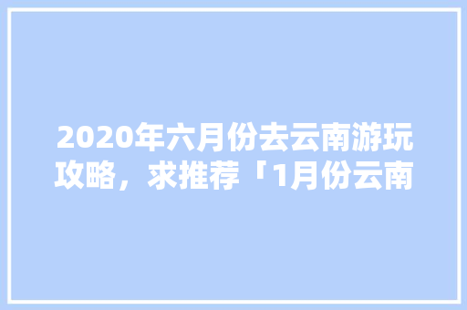 2020年六月份去云南游玩攻略，求推荐「1月份云南旅游攻略大全图片」 2020年六月份去云南游玩攻略，求推荐「1月份云南旅游攻略大全图片」 旅游攻略