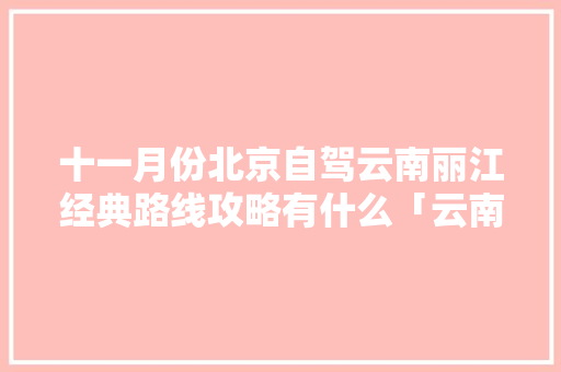 十一月份北京自驾云南丽江经典路线攻略有什么「云南旅游攻略十一月路线图」 十一月份北京自驾云南丽江经典路线攻略有什么「云南旅游攻略十一月路线图」 旅游攻略