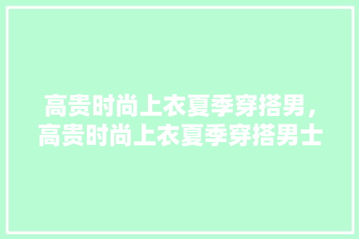 高贵时尚上衣夏季穿搭男，高贵时尚上衣夏季穿搭男士。 高贵时尚上衣夏季穿搭男，高贵时尚上衣夏季穿搭男士。 时尚穿搭