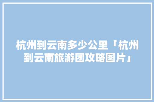 杭州到云南多少公里「杭州到云南旅游团攻略图片」 杭州到云南多少公里「杭州到云南旅游团攻略图片」 旅游攻略