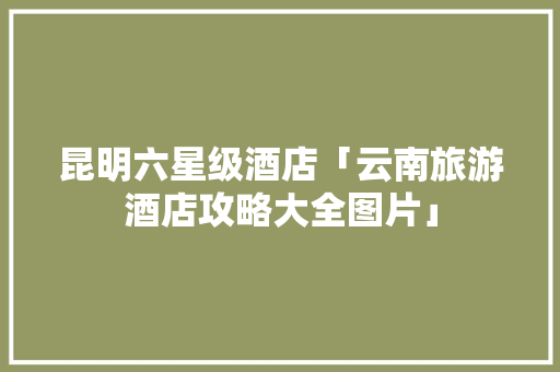 昆明六星级酒店「云南旅游酒店攻略大全图片」 昆明六星级酒店「云南旅游酒店攻略大全图片」 汽车常识