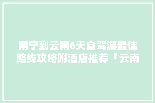 南宁到云南6天自驾游最佳路线攻略附酒店推荐「云南旅行交通方便吗」 南宁到云南6天自驾游最佳路线攻略附酒店推荐「云南旅行交通方便吗」 美食菜谱