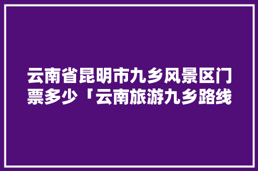 云南省昆明市九乡风景区门票多少「云南旅游九乡路线攻略图片」 云南省昆明市九乡风景区门票多少「云南旅游九乡路线攻略图片」 健康母婴