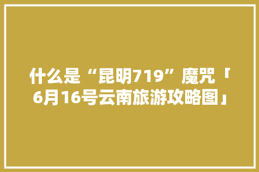 什么是“昆明719”魔咒「6月16号云南旅游攻略图」 什么是“昆明719”魔咒「6月16号云南旅游攻略图」 手机电脑