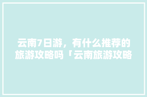 云南7日游，有什么推荐的旅游攻略吗「云南旅游攻略七日游路线图」 云南7日游，有什么推荐的旅游攻略吗「云南旅游攻略七日游路线图」 健康母婴