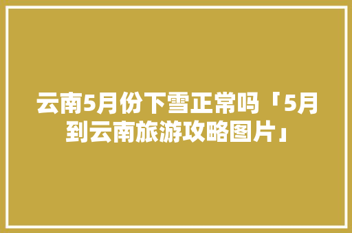 云南5月份下雪正常吗「5月到云南旅游攻略图片」 云南5月份下雪正常吗「5月到云南旅游攻略图片」 旅游攻略