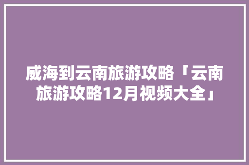 威海到云南旅游攻略「云南旅游攻略12月视频大全」 威海到云南旅游攻略「云南旅游攻略12月视频大全」 旅游攻略