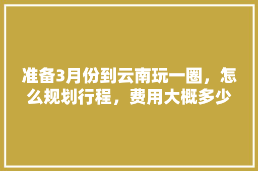 准备3月份到云南玩一圈，怎么规划行程，费用大概多少「云南旅游攻略花销大概多少」 准备3月份到云南玩一圈，怎么规划行程，费用大概多少「云南旅游攻略花销大概多少」 旅游攻略