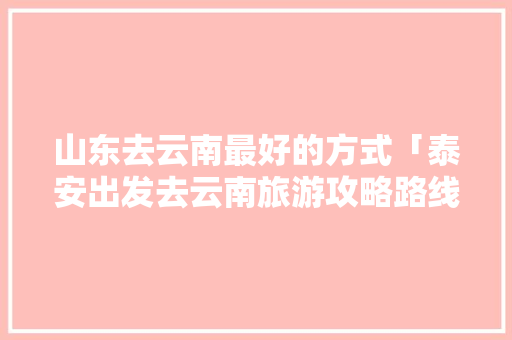 山东去云南最好的方式「泰安出发去云南旅游攻略路线」 山东去云南最好的方式「泰安出发去云南旅游攻略路线」 教育法律