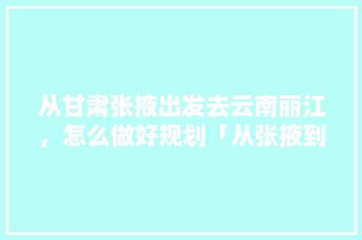 从甘肃张掖出发去云南丽江，怎么做好规划「从张掖到云南旅游攻略图片」 从甘肃张掖出发去云南丽江，怎么做好规划「从张掖到云南旅游攻略图片」 健康母婴