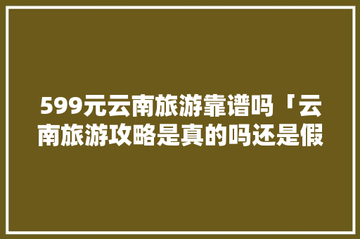 599元云南旅游靠谱吗「云南旅游攻略是真的吗还是假的」 599元云南旅游靠谱吗「云南旅游攻略是真的吗还是假的」 手机电脑