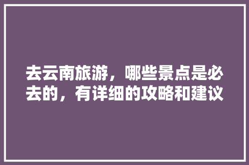 去云南旅游，哪些景点是必去的，有详细的攻略和建议吗「云南旅游深度攻略大全」 去云南旅游，哪些景点是必去的，有详细的攻略和建议吗「云南旅游深度攻略大全」 旅游攻略