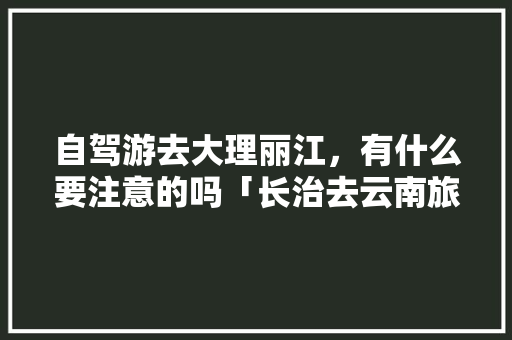 自驾游去大理丽江，有什么要注意的吗「长治去云南旅游跟车攻略路线」 自驾游去大理丽江，有什么要注意的吗「长治去云南旅游跟车攻略路线」 教育法律
