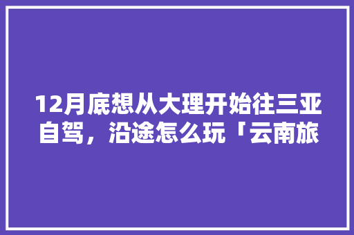 12月底想从大理开始往三亚自驾，沿途怎么玩「云南旅游攻略12月大理天气」 12月底想从大理开始往三亚自驾，沿途怎么玩「云南旅游攻略12月大理天气」 教育法律