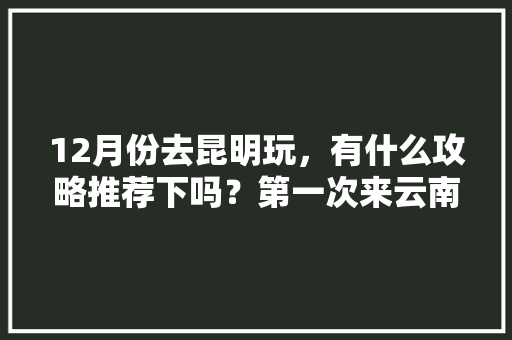 12月份去昆明玩，有什么攻略推荐下吗？第一次来云南，飞机到昆明下机「云南旅游一至十二月攻略图」 12月份去昆明玩，有什么攻略推荐下吗？第一次来云南，飞机到昆明下机「云南旅游一至十二月攻略图」 旅游攻略