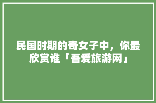 民国时期的奇女子中，你最欣赏谁「吾爱旅游网」 民国时期的奇女子中，你最欣赏谁「吾爱旅游网」 教育法律