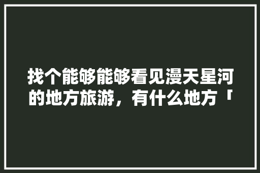 找个能够能够看见漫天星河的地方旅游，有什么地方「云南旅游接地气攻略图片」 找个能够能够看见漫天星河的地方旅游，有什么地方「云南旅游接地气攻略图片」 教育法律