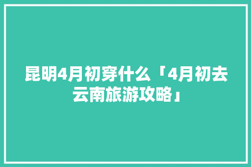 昆明4月初穿什么「4月初去云南旅游攻略」 昆明4月初穿什么「4月初去云南旅游攻略」 旅游攻略