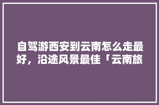 自驾游西安到云南怎么走最好，沿途风景最佳「云南旅游5天攻略大全图片」 自驾游西安到云南怎么走最好，沿途风景最佳「云南旅游5天攻略大全图片」 健康母婴