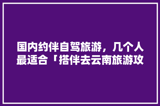 国内约伴自驾旅游，几个人最适合「搭伴去云南旅游攻略路线图片」 国内约伴自驾旅游，几个人最适合「搭伴去云南旅游攻略路线图片」 健康母婴
