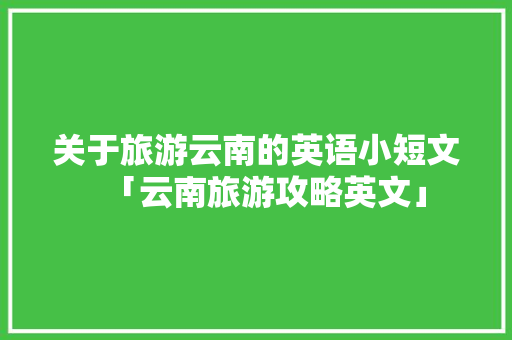 关于旅游云南的英语小短文「云南旅游攻略英文」 关于旅游云南的英语小短文「云南旅游攻略英文」 旅游攻略