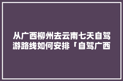 从广西柳州去云南七天自驾游路线如何安排「自驾广西到云南旅游攻略路线」 从广西柳州去云南七天自驾游路线如何安排「自驾广西到云南旅游攻略路线」 时尚穿搭