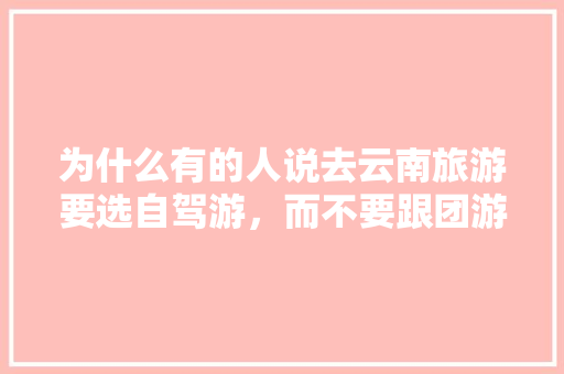 为什么有的人说去云南旅游要选自驾游，而不要跟团游「云南旅游攻略百科」 为什么有的人说去云南旅游要选自驾游，而不要跟团游「云南旅游攻略百科」 旅游攻略