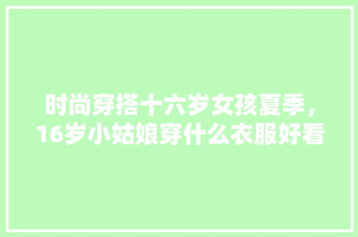 时尚穿搭十六岁女孩夏季，16岁小姑娘穿什么衣服好看。 时尚穿搭十六岁女孩夏季，16岁小姑娘穿什么衣服好看。 时尚穿搭