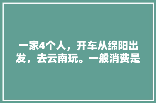 一家4个人，开车从绵阳出发，去云南玩。一般消费是多少?最佳路线是什么「云南旅游绵阳出发攻略路线」 一家4个人，开车从绵阳出发，去云南玩。一般消费是多少?最佳路线是什么「云南旅游绵阳出发攻略路线」 手机电脑