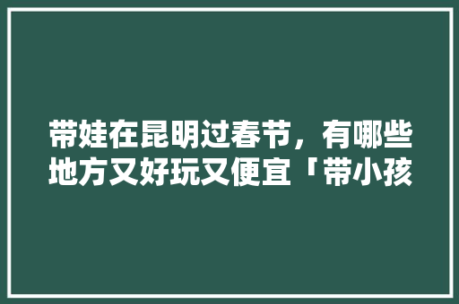 带娃在昆明过春节，有哪些地方又好玩又便宜「带小孩到云南旅游攻略大全」 带娃在昆明过春节，有哪些地方又好玩又便宜「带小孩到云南旅游攻略大全」 教育法律